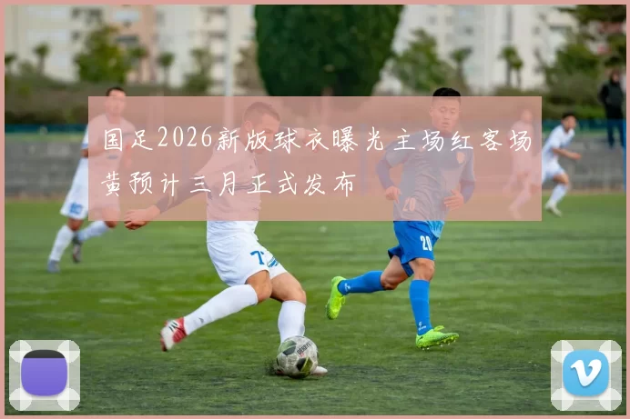国足2026新版球衣曝光主场红客场黄预计三月正式发布