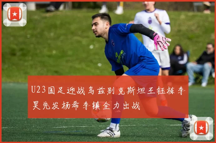 U23国足迎战乌兹别克斯坦王钰栋李昊先发杨希李镇全力出战