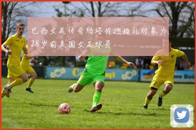 巴西女足传奇玛塔将迎婚礼对象为28岁前美国女足球员