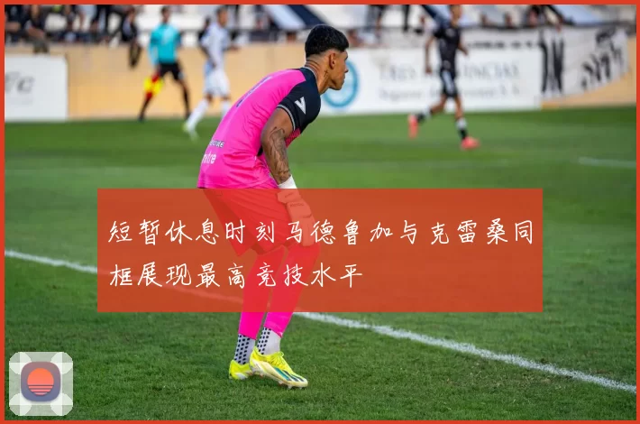 短暂休息时刻马德鲁加与克雷桑同框展现最高竞技水平