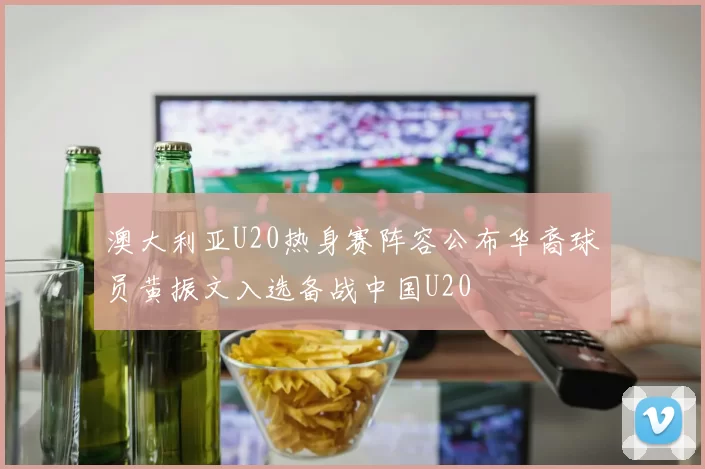 澳大利亚U20热身赛阵容公布华裔球员黄振文入选备战中国U20