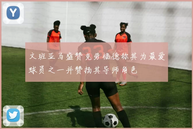 文班亚马盛赞克劳福德称其为最爱球员之一并赞扬其导师角色