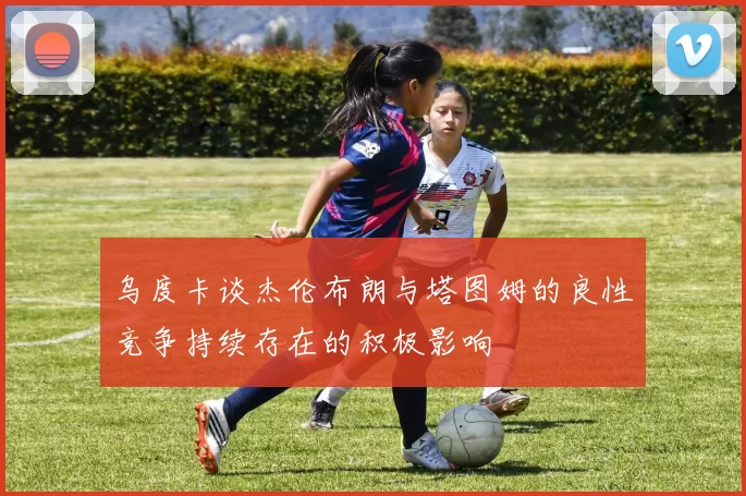 乌度卡谈杰伦布朗与塔图姆的良性竞争持续存在的积极影响