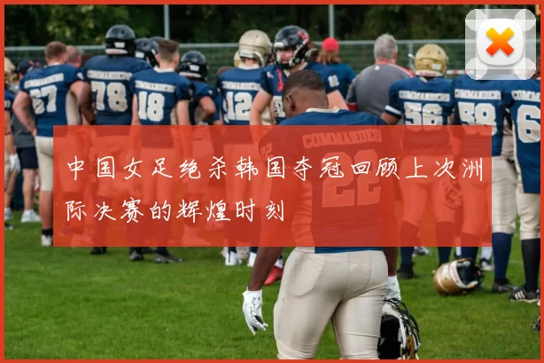 中国女足绝杀韩国夺冠回顾上次洲际决赛的辉煌时刻