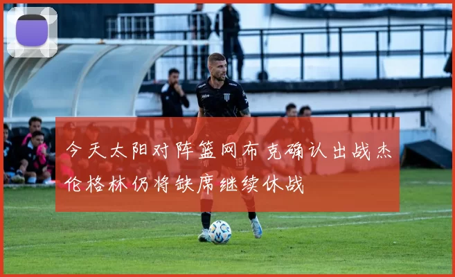 今天太阳对阵篮网布克确认出战杰伦格林仍将缺席继续休战
