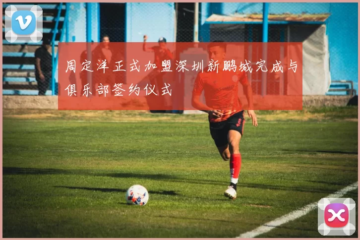 周定洋正式加盟深圳新鹏城完成与俱乐部签约仪式