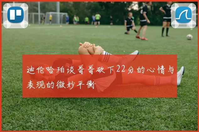 迪伦哈珀谈哥哥砍下22分的心情与表现的微妙平衡