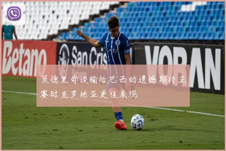 莫德里奇谈输给巴西的遗憾期待正赛时克罗地亚更佳表现