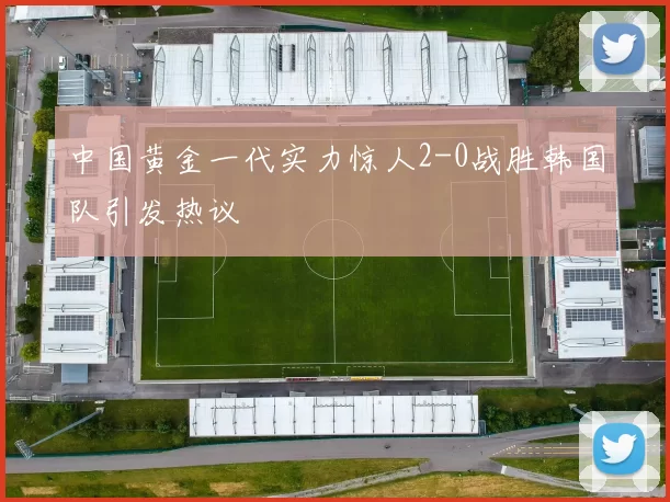 中国黄金一代实力惊人2-0战胜韩国队引发热议