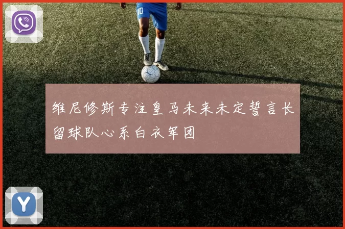 维尼修斯专注皇马未来未定誓言长留球队心系白衣军团