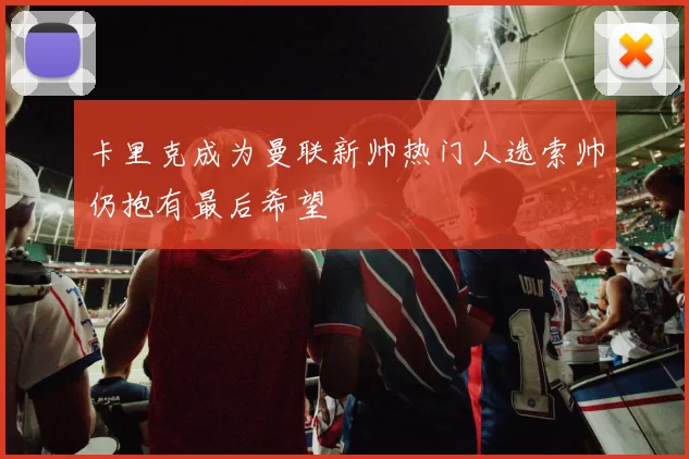 卡里克成为曼联新帅热门人选索帅仍抱有最后希望