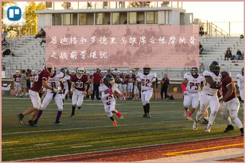 吕迪格和罗德里戈缺席合练摩纳哥之战前景堪忧