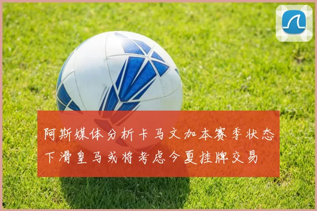 阿斯媒体分析卡马文加本赛季状态下滑皇马或将考虑今夏挂牌交易