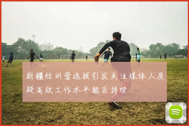 新疆短训营选拔引发关注媒体人质疑高效工作水平能否持续