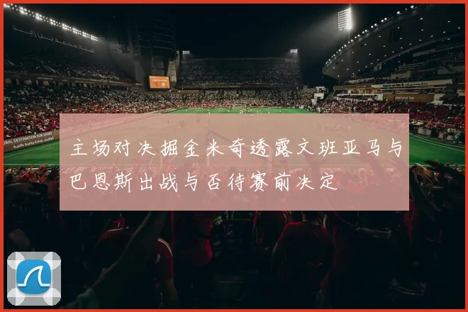 主场对决掘金米奇透露文班亚马与巴恩斯出战与否待赛前决定