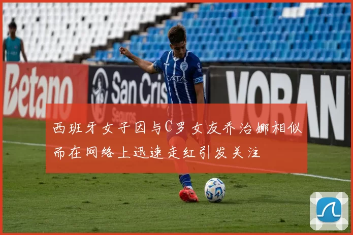 西班牙女子因与C罗女友乔治娜相似而在网络上迅速走红引发关注