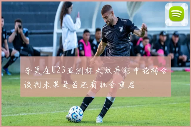 李昊在U23亚洲杯大放异彩申花转会谈判未果是否还有机会重启